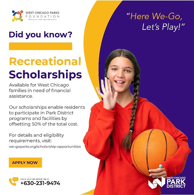 West Chicago Parks Foundation scholarship flyer. Gives information on how to acquire financial assistance for those in need. It tells viewers to go to the West Chicago Park District page for more information, or to call the Park District with questions at 630-231-9474.