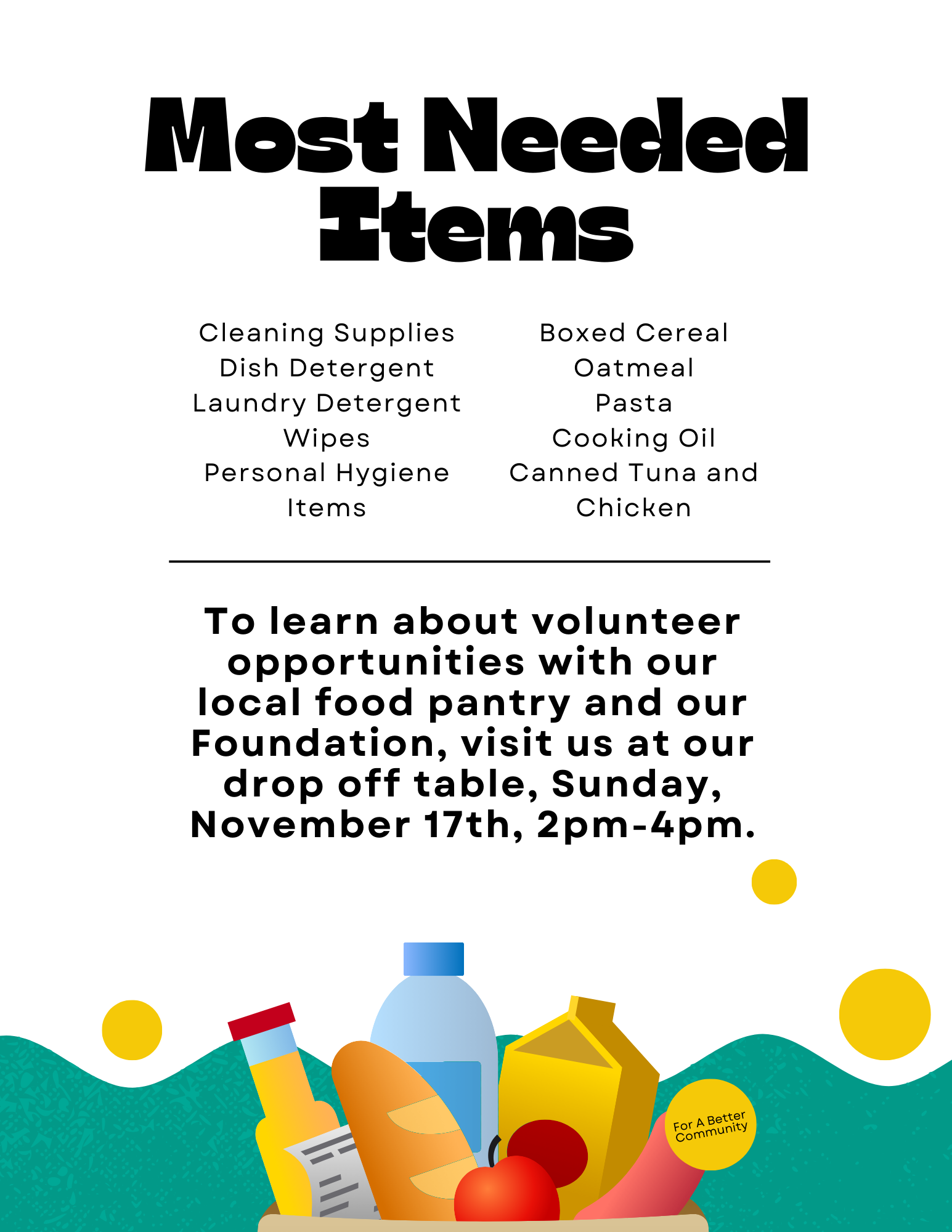 Most Needed Items for Food Drive Cleaning Supplies (Dish Detergent, Laundry Detergent, Wipes) Boxed Cereal Oatmeal Pasta Cooking Oil Canned Tuna and Chicken Personal Hygiene Items Volunteer Opportunity: Learn about volunteering with the local food pantry and the Foundation at the drop-off table on Sunday, November 17th, from 2 PM to 4 PM. For a Better Community