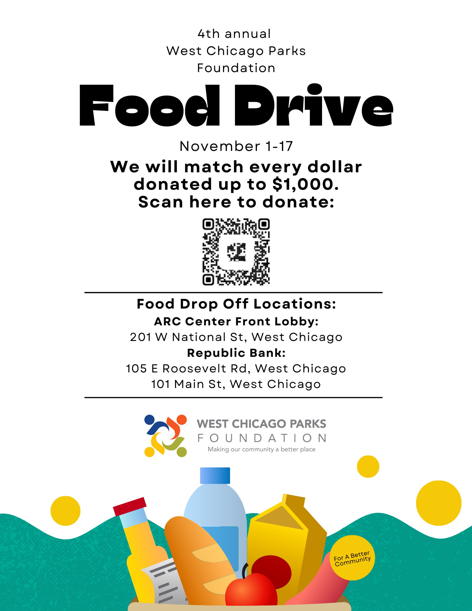 West Chicago Parks Foundation Food Drive Date: November 1-17 Donation Match: $1,000 Scan QR Code to Donate Food Drop-Off Locations: ARC Center Front Lobby (201 W National St, West Chicago) Republic Bank (105 E Roosevelt Rd, West Chicago) Republic Bank (101 Main St, West Chicago) West Chicago Parks Foundation Making our community a better place For a Better Community